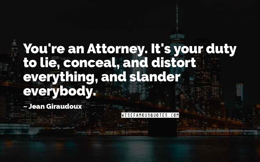 Jean Giraudoux quotes: You're an Attorney. It's your duty to lie, conceal, and distort everything, and slander everybody.
