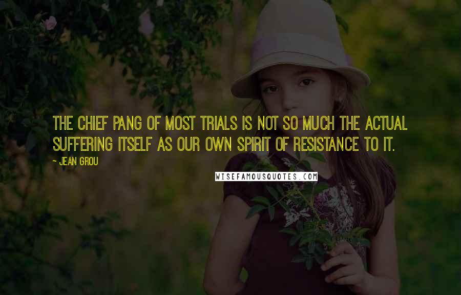Jean Grou quotes: The chief pang of most trials is not so much the actual suffering itself as our own spirit of resistance to it.