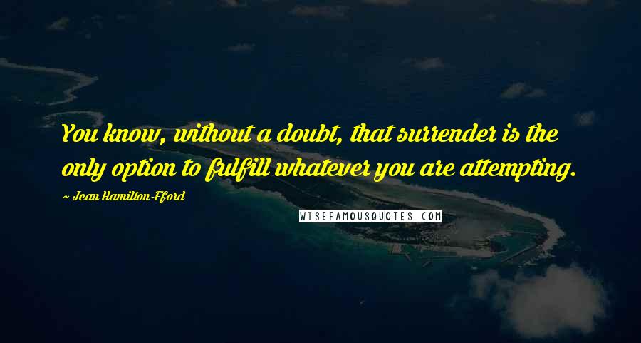Jean Hamilton-Fford quotes: You know, without a doubt, that surrender is the only option to fulfill whatever you are attempting. Jean Hamilton-Fford quotes: You know, without a doubt, that surrender is the only option to fulfill whatever you are attempting.