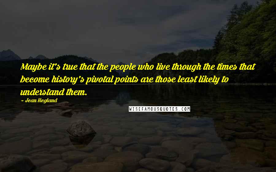 Jean Hegland quotes: Maybe it's true that the people who live through the times that become history's pivotal points are those least likely to understand them.