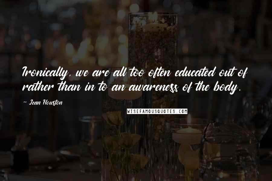 Jean Houston quotes: Ironically, we are all too often educated out of rather than in to an awareness of the body.