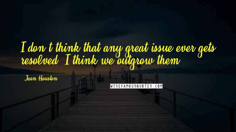Jean Houston quotes: I don't think that any great issue ever gets resolved. I think we outgrow them.