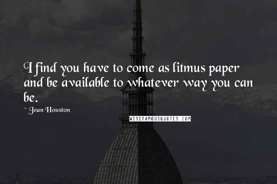 Jean Houston quotes: I find you have to come as litmus paper and be available to whatever way you can be.