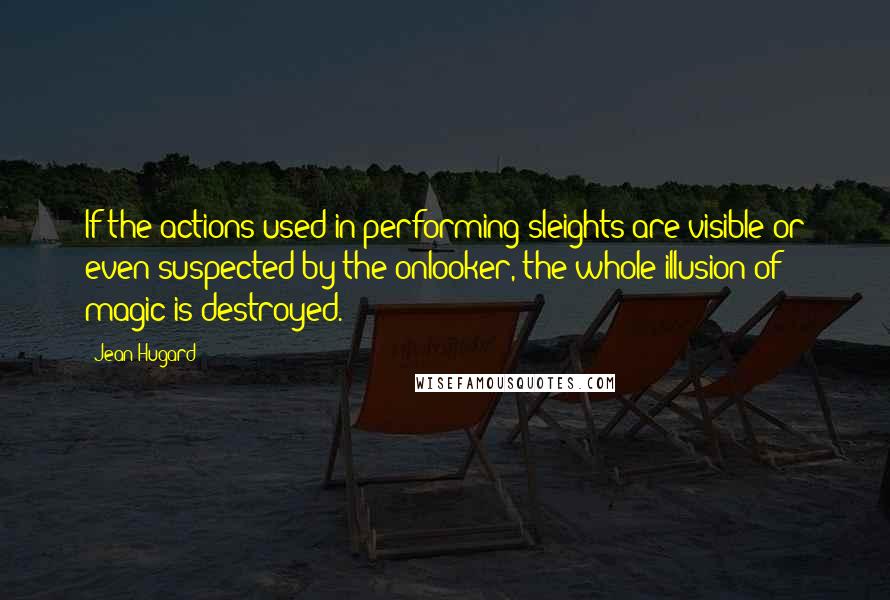 Jean Hugard quotes: If the actions used in performing sleights are visible or even suspected by the onlooker, the whole illusion of magic is destroyed. Jean Hugard quotes: If the actions used in performing sleights are visible or even suspected by the onlooker, the whole illusion of magic is destroyed.