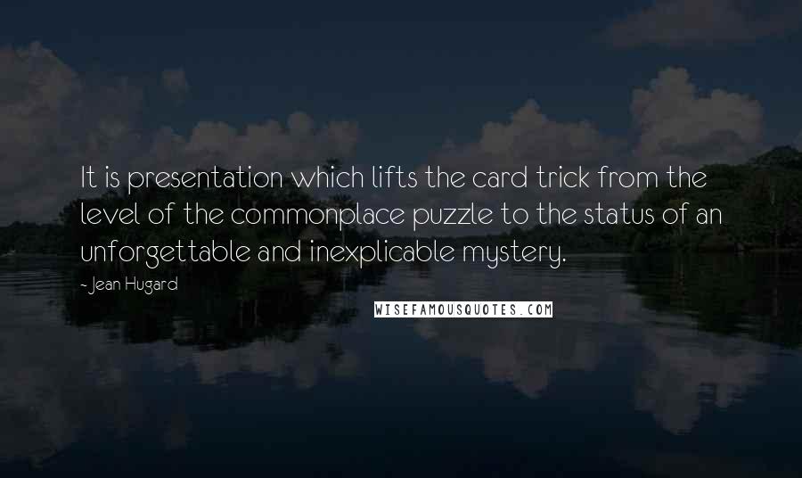 Jean Hugard quotes: It is presentation which lifts the card trick from the level of the commonplace puzzle to the status of an unforgettable and inexplicable mystery. Jean Hugard quotes: It is presentation which lifts the card trick from the level of the commonplace puzzle to the status of an unforgettable and inexplicable mystery.