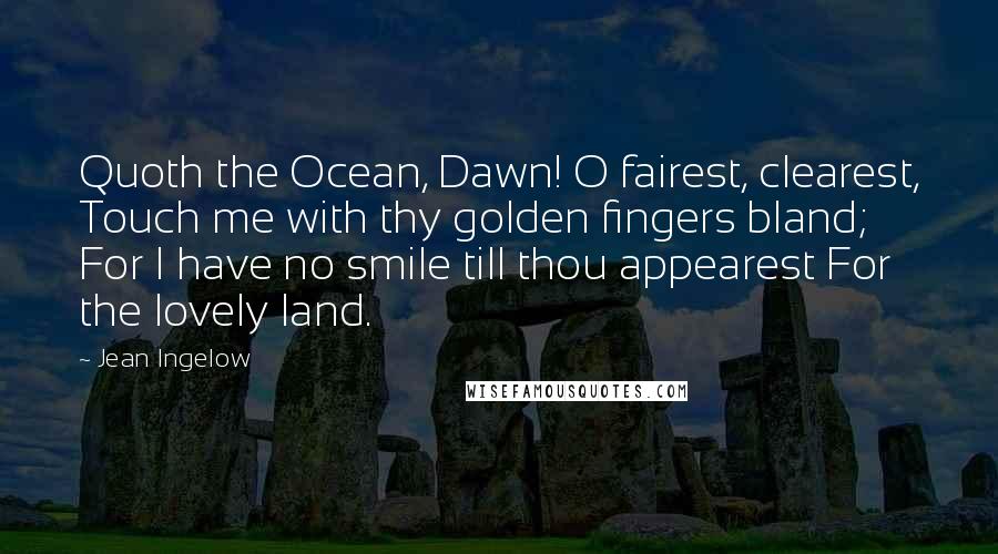 Jean Ingelow quotes: Quoth the Ocean, Dawn! O fairest, clearest, Touch me with thy golden fingers bland; For I have no smile till thou appearest For the lovely land.