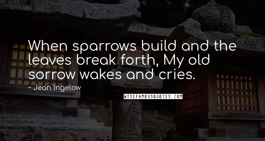 Jean Ingelow quotes: When sparrows build and the leaves break forth, My old sorrow wakes and cries.