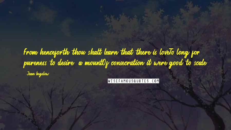 Jean Ingelow quotes: From henceforth thou shalt learn that there is loveTo long for, pureness to desire, a mountOf consecration it were good to scale.