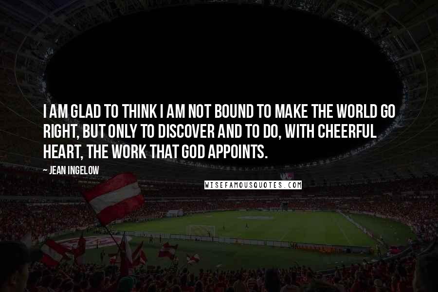 Jean Ingelow quotes: I am glad to think I am not bound to make the world go right, but only to discover and to do, with cheerful heart, the work that God appoints.