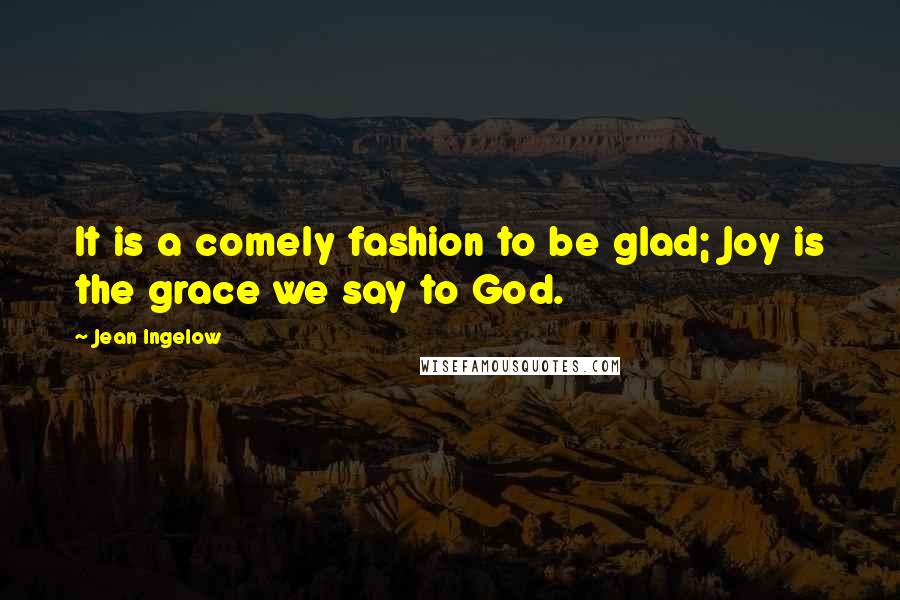 Jean Ingelow quotes: It is a comely fashion to be glad; Joy is the grace we say to God.