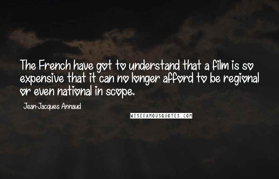 Jean-Jacques Annaud quotes: The French have got to understand that a film is so expensive that it can no longer afford to be regional or even national in scope. Jean-Jacques Annaud quotes: The French have got to understand that a film is so expensive that it can no longer afford to be regional or even national in scope.