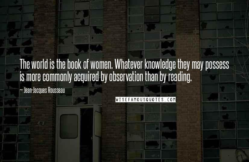 Jean-Jacques Rousseau quotes: The world is the book of women. Whatever knowledge they may possess is more commonly acquired by observation than by reading.