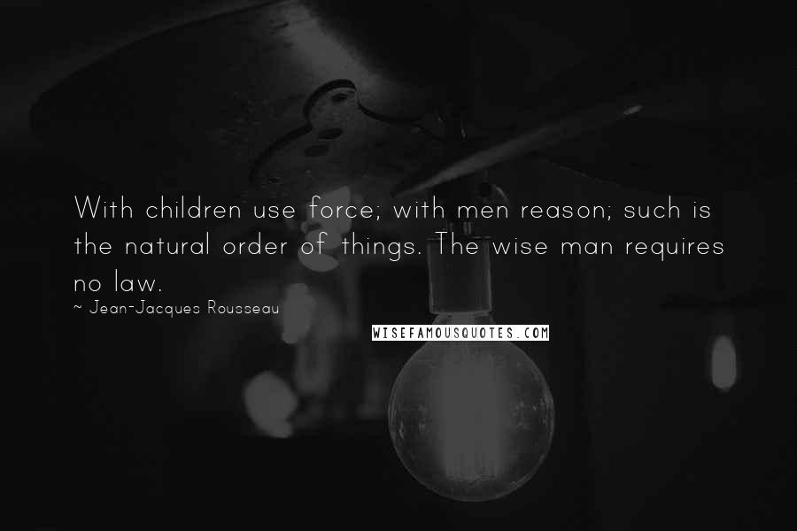 Jean-Jacques Rousseau quotes: With children use force; with men reason; such is the natural order of things. The wise man requires no law.
