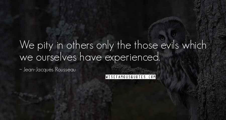 Jean-Jacques Rousseau quotes: We pity in others only the those evils which we ourselves have experienced.