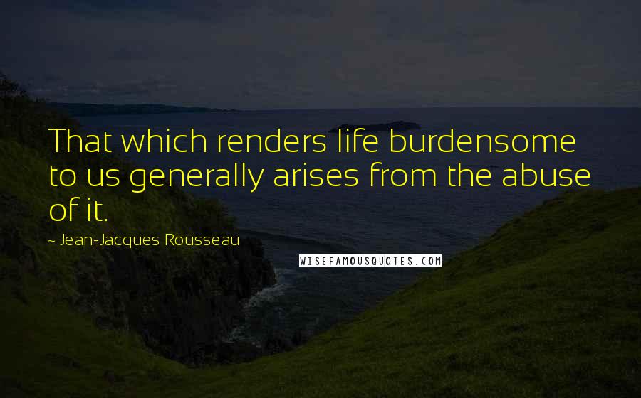 Jean-Jacques Rousseau quotes: That which renders life burdensome to us generally arises from the abuse of it.