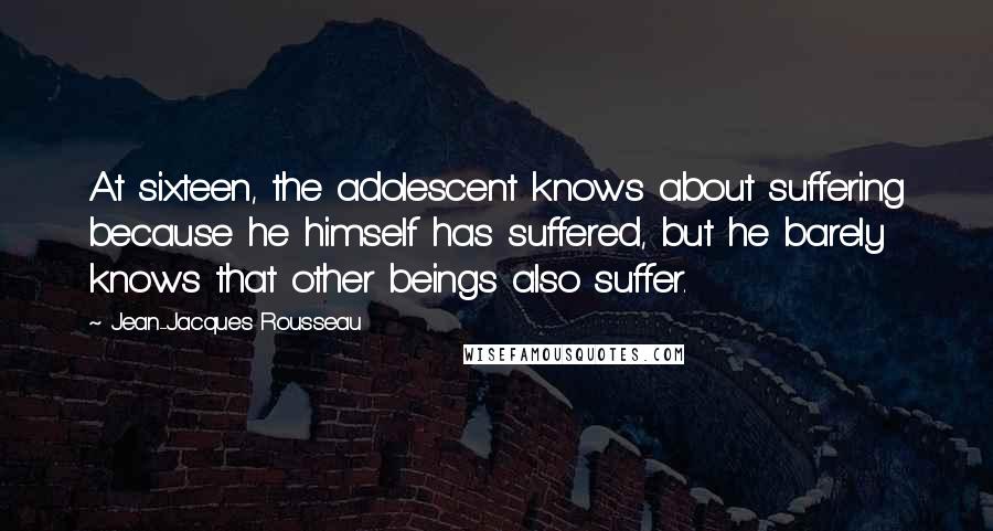 Jean-Jacques Rousseau quotes: At sixteen, the adolescent knows about suffering because he himself has suffered, but he barely knows that other beings also suffer.