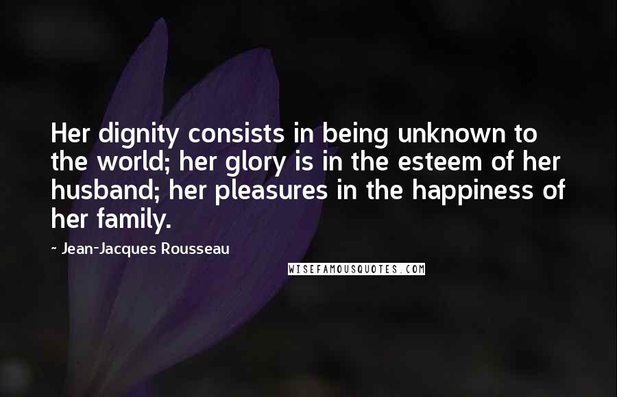Jean-Jacques Rousseau quotes: Her dignity consists in being unknown to the world; her glory is in the esteem of her husband; her pleasures in the happiness of her family.
