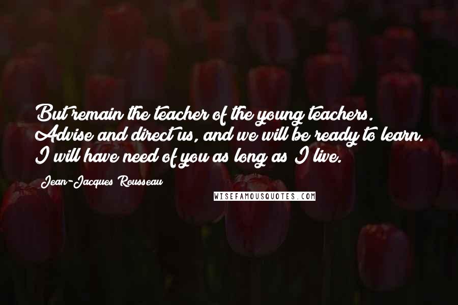 Jean-Jacques Rousseau quotes: But remain the teacher of the young teachers. Advise and direct us, and we will be ready to learn. I will have need of you as long as I live.