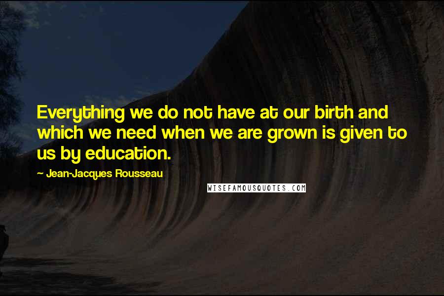 Jean-Jacques Rousseau quotes: Everything we do not have at our birth and which we need when we are grown is given to us by education.