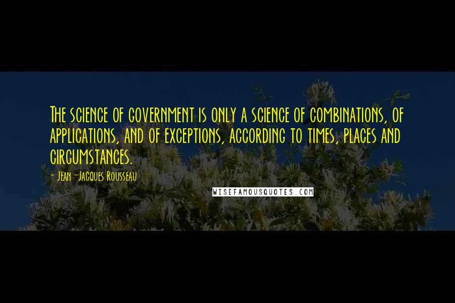 Jean-Jacques Rousseau quotes: The science of government is only a science of combinations, of applications, and of exceptions, according to times, places and circumstances.