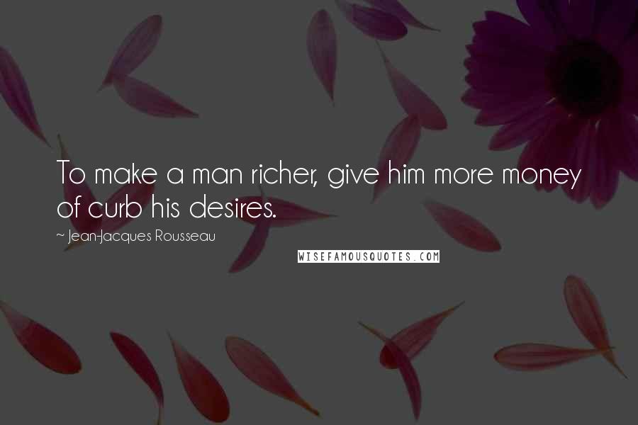 Jean-Jacques Rousseau quotes: To make a man richer, give him more money of curb his desires.