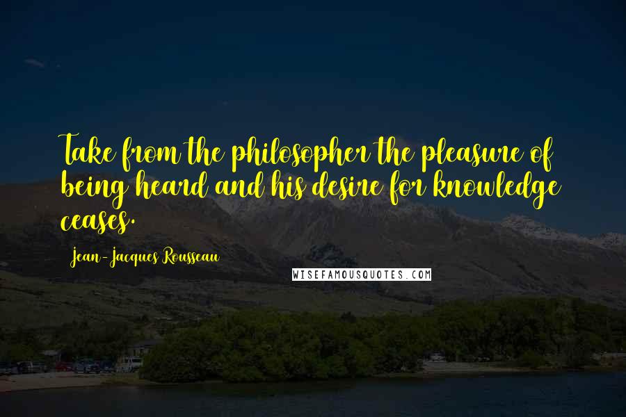 Jean-Jacques Rousseau quotes: Take from the philosopher the pleasure of being heard and his desire for knowledge ceases.