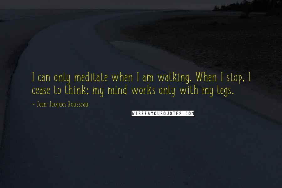 Jean-Jacques Rousseau quotes: I can only meditate when I am walking. When I stop, I cease to think; my mind works only with my legs.