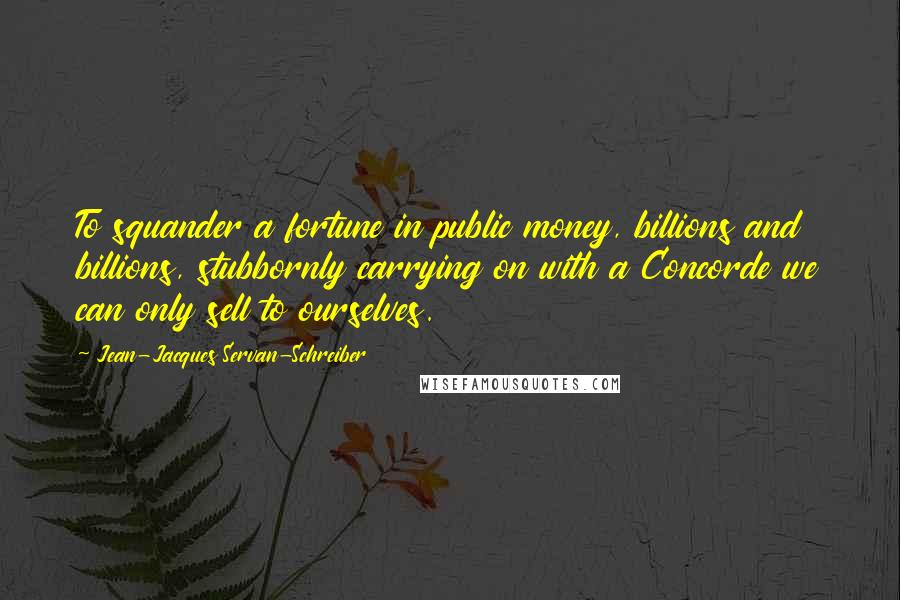 Jean-Jacques Servan-Schreiber quotes: To squander a fortune in public money, billions and billions, stubbornly carrying on with a Concorde we can only sell to ourselves.