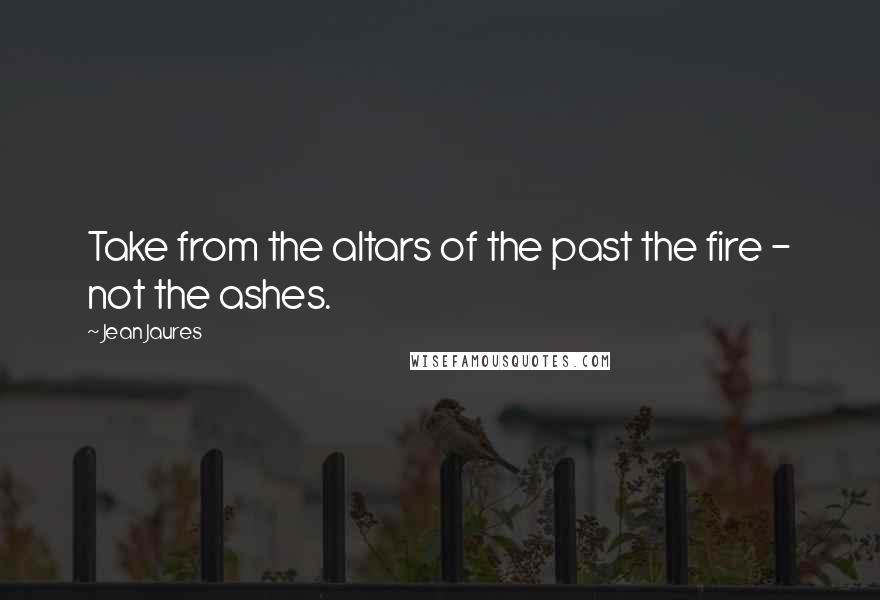 Jean Jaures quotes: Take from the altars of the past the fire - not the ashes.