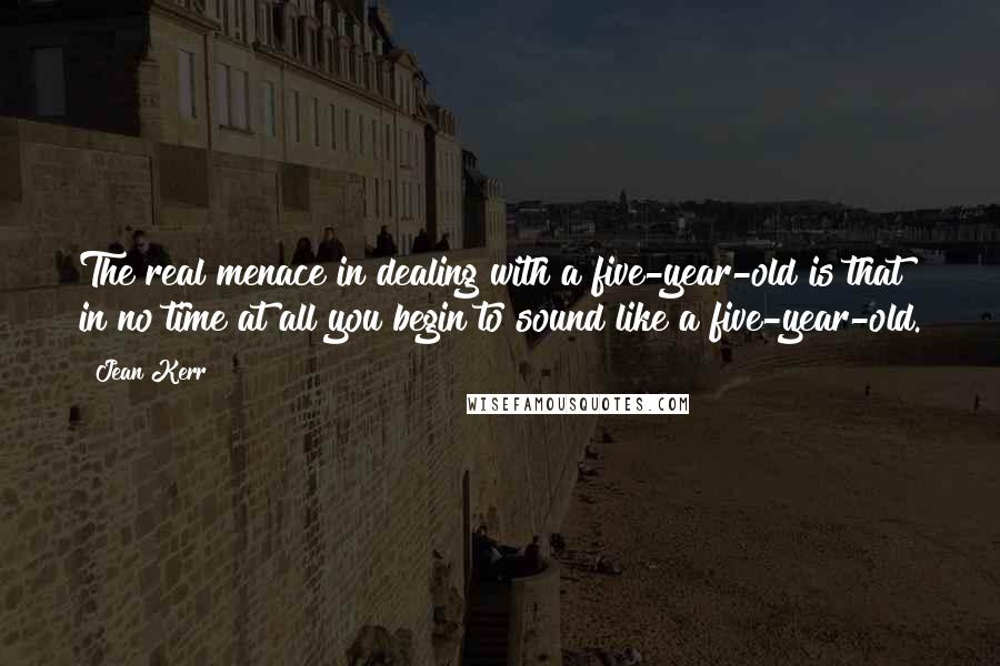 Jean Kerr quotes: The real menace in dealing with a five-year-old is that in no time at all you begin to sound like a five-year-old. Jean Kerr quotes: The real menace in dealing with a five-year-old is that in no time at all you begin to sound like a five-year-old.