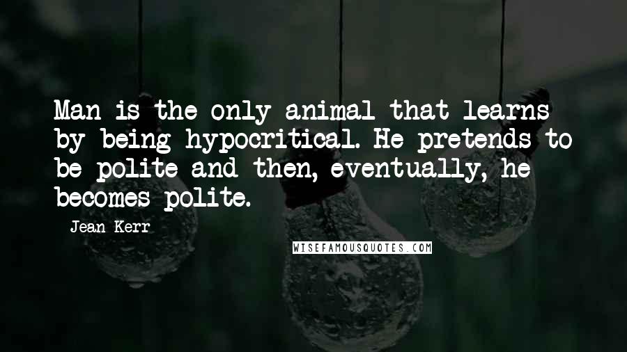 Jean Kerr quotes: Man is the only animal that learns by being hypocritical. He pretends to be polite and then, eventually, he becomes polite. Jean Kerr quotes: Man is the only animal that learns by being hypocritical. He pretends to be polite and then, eventually, he becomes polite.