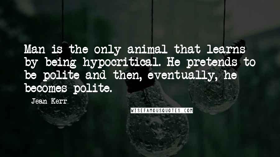 Jean Kerr quotes: Man is the only animal that learns by being hypocritical. He pretends to be polite and then, eventually, he becomes polite.