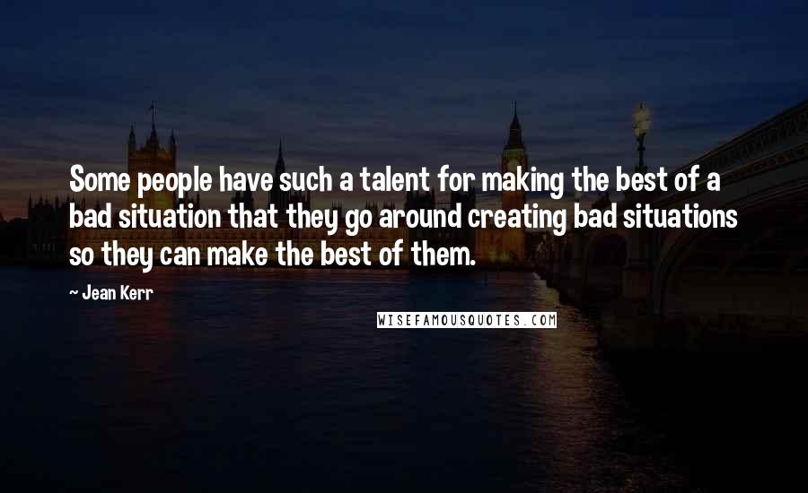 Jean Kerr quotes: Some people have such a talent for making the best of a bad situation that they go around creating bad situations so they can make the best of them. Jean Kerr quotes: Some people have such a talent for making the best of a bad situation that they go around creating bad situations so they can make the best of them.