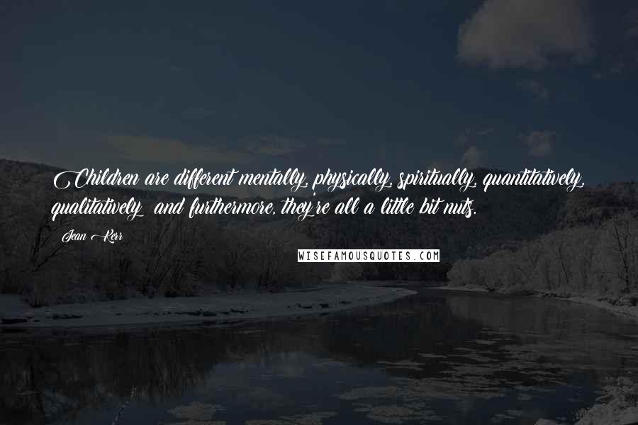 Jean Kerr quotes: Children are different mentally, physically, spiritually, quantitatively, qualitatively; and furthermore, they're all a little bit nuts. Jean Kerr quotes: Children are different mentally, physically, spiritually, quantitatively, qualitatively; and furthermore, they're all a little bit nuts.