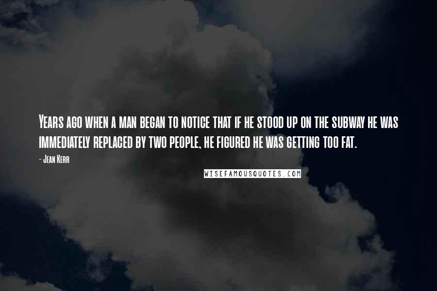 Jean Kerr quotes: Years ago when a man began to notice that if he stood up on the subway he was immediately replaced by two people, he figured he was getting too fat. Jean Kerr quotes: Years ago when a man began to notice that if he stood up on the subway he was immediately replaced by two people, he figured he was getting too fat.