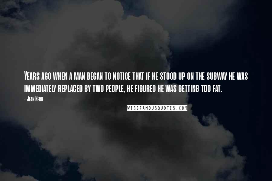 Jean Kerr quotes: Years ago when a man began to notice that if he stood up on the subway he was immediately replaced by two people, he figured he was getting too fat.