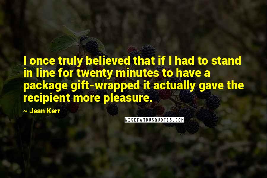 Jean Kerr quotes: I once truly believed that if I had to stand in line for twenty minutes to have a package gift-wrapped it actually gave the recipient more pleasure. Jean Kerr quotes: I once truly believed that if I had to stand in line for twenty minutes to have a package gift-wrapped it actually gave the recipient more pleasure.