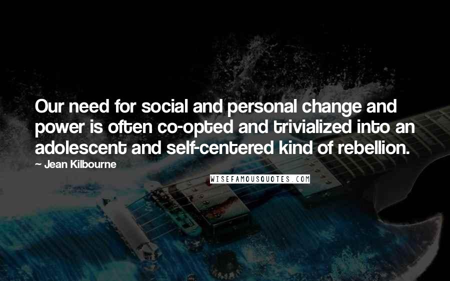 Jean Kilbourne quotes: Our need for social and personal change and power is often co-opted and trivialized into an adolescent and self-centered kind of rebellion. Jean Kilbourne quotes: Our need for social and personal change and power is often co-opted and trivialized into an adolescent and self-centered kind of rebellion.