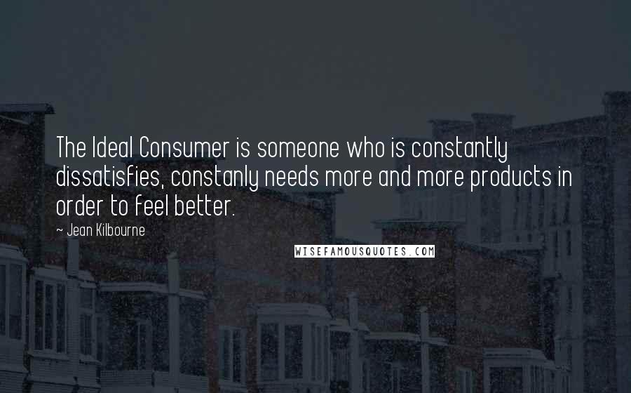 Jean Kilbourne quotes: The Ideal Consumer is someone who is constantly dissatisfies, constanly needs more and more products in order to feel better. Jean Kilbourne quotes: The Ideal Consumer is someone who is constantly dissatisfies, constanly needs more and more products in order to feel better.