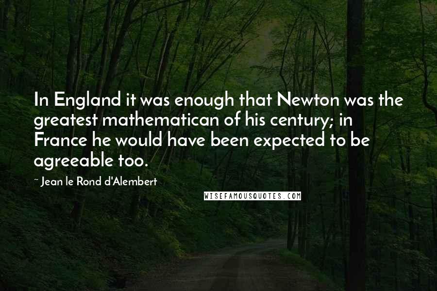 Jean Le Rond D'Alembert quotes: In England it was enough that Newton was the greatest mathematican of his century; in France he would have been expected to be agreeable too.