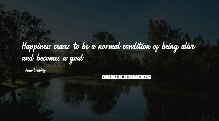 Jean Liedloff quotes: Happiness ceases to be a normal condition of being alive, and becomes a goal.