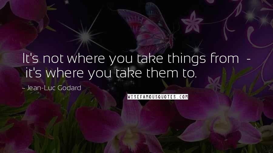 Jean-Luc Godard quotes: It's not where you take things from - it's where you take them to.