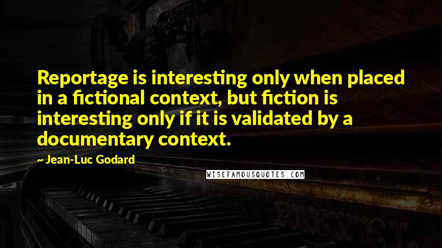 Jean-Luc Godard quotes: Reportage is interesting only when placed in a fictional context, but fiction is interesting only if it is validated by a documentary context.