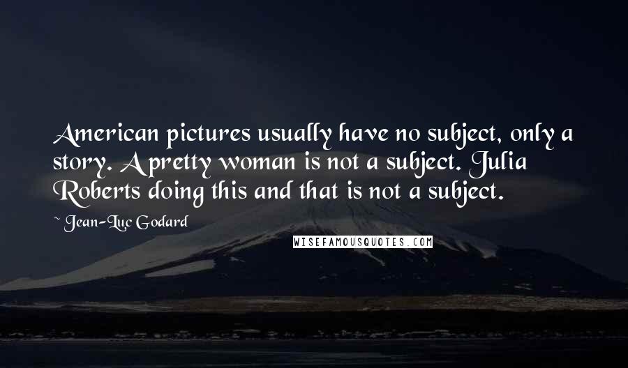 Jean-Luc Godard quotes: American pictures usually have no subject, only a story. A pretty woman is not a subject. Julia Roberts doing this and that is not a subject.