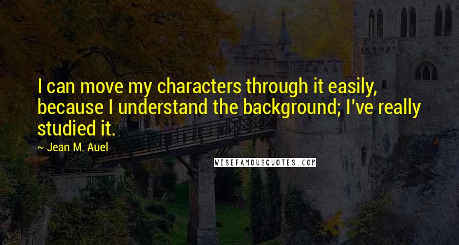 Jean M. Auel quotes: I can move my characters through it easily, because I understand the background; I've really studied it.