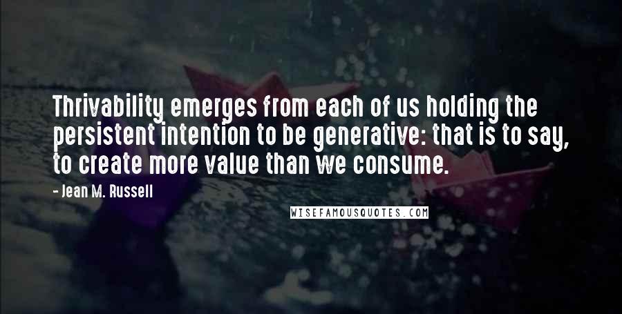 Jean M. Russell quotes: Thrivability emerges from each of us holding the persistent intention to be generative: that is to say, to create more value than we consume.