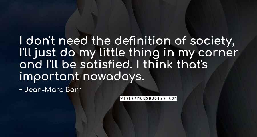 Jean-Marc Barr quotes: I don't need the definition of society, I'll just do my little thing in my corner and I'll be satisfied. I think that's important nowadays. Jean-Marc Barr quotes: I don't need the definition of society, I'll just do my little thing in my corner and I'll be satisfied. I think that's important nowadays.