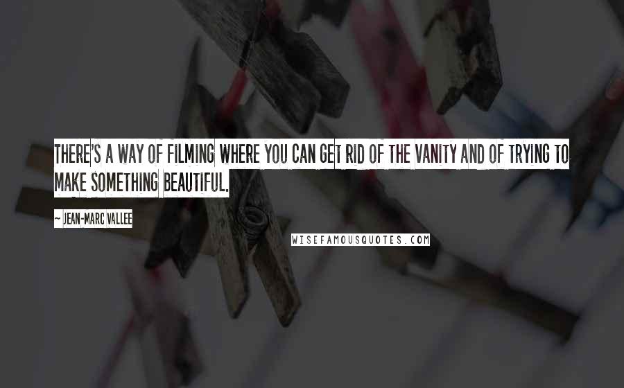 Jean-Marc Vallee quotes: There's a way of filming where you can get rid of the vanity and of trying to make something beautiful.