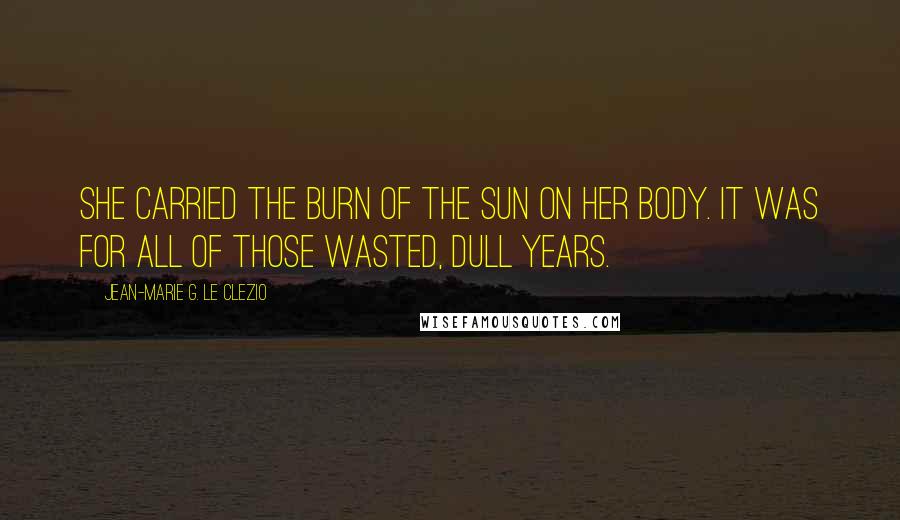 Jean-Marie G. Le Clezio quotes: She carried the burn of the sun on her body. It was for all of those wasted, dull years.