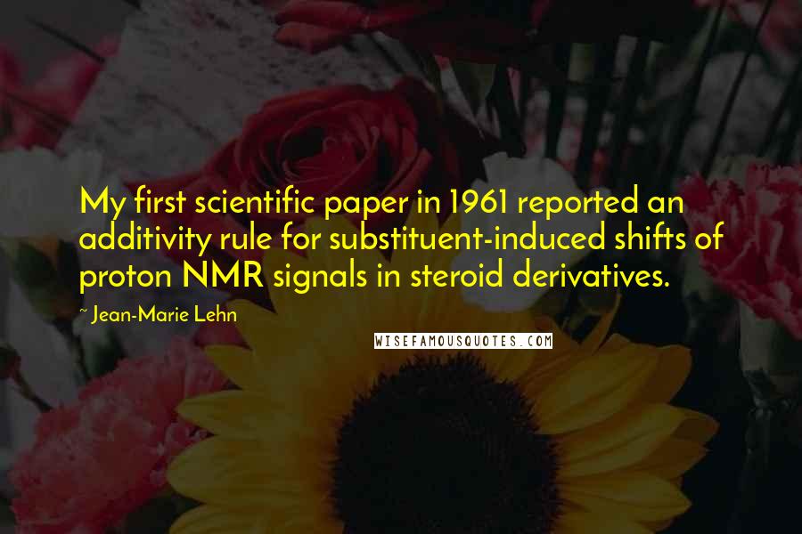 Jean-Marie Lehn quotes: My first scientific paper in 1961 reported an additivity rule for substituent-induced shifts of proton NMR signals in steroid derivatives. Jean-Marie Lehn quotes: My first scientific paper in 1961 reported an additivity rule for substituent-induced shifts of proton NMR signals in steroid derivatives.